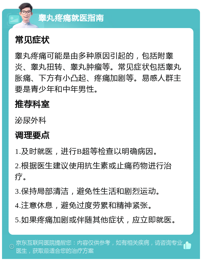 睾丸疼痛就医指南 常见症状 睾丸疼痛可能是由多种原因引起的，包括附睾炎、睾丸扭转、睾丸肿瘤等。常见症状包括睾丸胀痛、下方有小凸起、疼痛加剧等。易感人群主要是青少年和中年男性。 推荐科室 泌尿外科 调理要点 1.及时就医，进行B超等检查以明确病因。 2.根据医生建议使用抗生素或止痛药物进行治疗。 3.保持局部清洁，避免性生活和剧烈运动。 4.注意休息，避免过度劳累和精神紧张。 5.如果疼痛加剧或伴随其他症状，应立即就医。