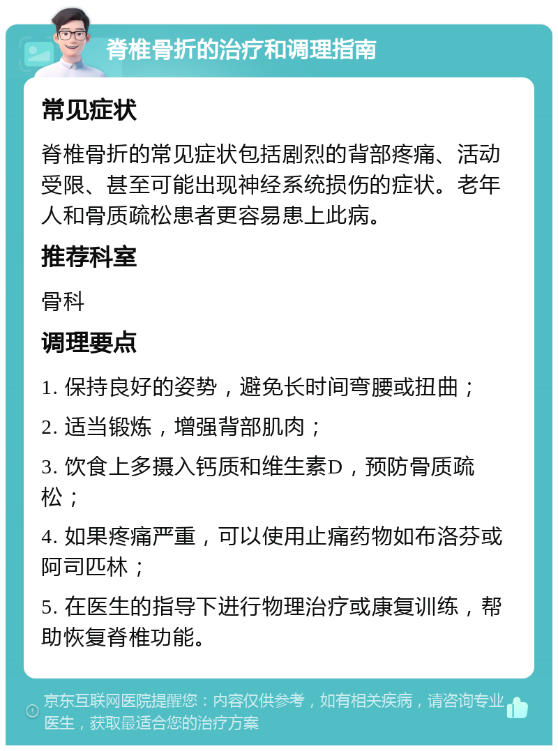 脊椎骨折的治疗和调理指南 常见症状 脊椎骨折的常见症状包括剧烈的背部疼痛、活动受限、甚至可能出现神经系统损伤的症状。老年人和骨质疏松患者更容易患上此病。 推荐科室 骨科 调理要点 1. 保持良好的姿势，避免长时间弯腰或扭曲； 2. 适当锻炼，增强背部肌肉； 3. 饮食上多摄入钙质和维生素D，预防骨质疏松； 4. 如果疼痛严重，可以使用止痛药物如布洛芬或阿司匹林； 5. 在医生的指导下进行物理治疗或康复训练，帮助恢复脊椎功能。