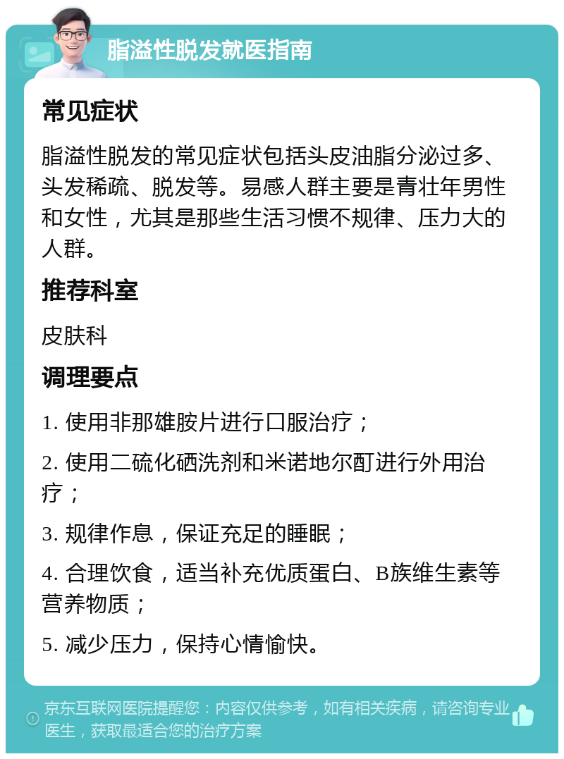 脂溢性脱发就医指南 常见症状 脂溢性脱发的常见症状包括头皮油脂分泌过多、头发稀疏、脱发等。易感人群主要是青壮年男性和女性，尤其是那些生活习惯不规律、压力大的人群。 推荐科室 皮肤科 调理要点 1. 使用非那雄胺片进行口服治疗； 2. 使用二硫化硒洗剂和米诺地尔酊进行外用治疗； 3. 规律作息，保证充足的睡眠； 4. 合理饮食，适当补充优质蛋白、B族维生素等营养物质； 5. 减少压力，保持心情愉快。