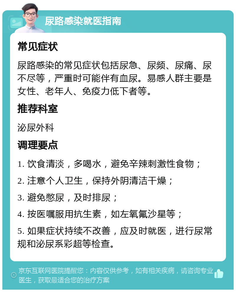 尿路感染就医指南 常见症状 尿路感染的常见症状包括尿急、尿频、尿痛、尿不尽等，严重时可能伴有血尿。易感人群主要是女性、老年人、免疫力低下者等。 推荐科室 泌尿外科 调理要点 1. 饮食清淡，多喝水，避免辛辣刺激性食物； 2. 注意个人卫生，保持外阴清洁干燥； 3. 避免憋尿，及时排尿； 4. 按医嘱服用抗生素，如左氧氟沙星等； 5. 如果症状持续不改善，应及时就医，进行尿常规和泌尿系彩超等检查。