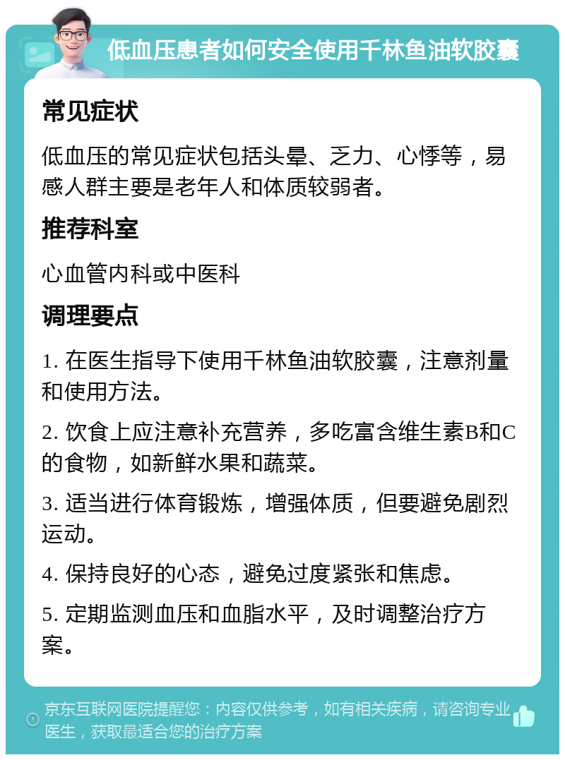 低血压患者如何安全使用千林鱼油软胶囊 常见症状 低血压的常见症状包括头晕、乏力、心悸等，易感人群主要是老年人和体质较弱者。 推荐科室 心血管内科或中医科 调理要点 1. 在医生指导下使用千林鱼油软胶囊，注意剂量和使用方法。 2. 饮食上应注意补充营养，多吃富含维生素B和C的食物，如新鲜水果和蔬菜。 3. 适当进行体育锻炼，增强体质，但要避免剧烈运动。 4. 保持良好的心态，避免过度紧张和焦虑。 5. 定期监测血压和血脂水平，及时调整治疗方案。