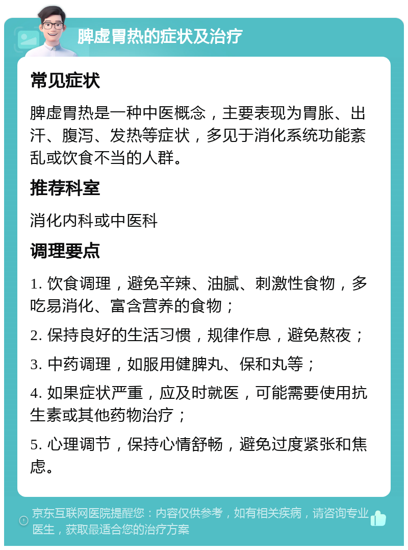 脾虚胃热的症状及治疗 常见症状 脾虚胃热是一种中医概念，主要表现为胃胀、出汗、腹泻、发热等症状，多见于消化系统功能紊乱或饮食不当的人群。 推荐科室 消化内科或中医科 调理要点 1. 饮食调理，避免辛辣、油腻、刺激性食物，多吃易消化、富含营养的食物； 2. 保持良好的生活习惯，规律作息，避免熬夜； 3. 中药调理，如服用健脾丸、保和丸等； 4. 如果症状严重，应及时就医，可能需要使用抗生素或其他药物治疗； 5. 心理调节，保持心情舒畅，避免过度紧张和焦虑。