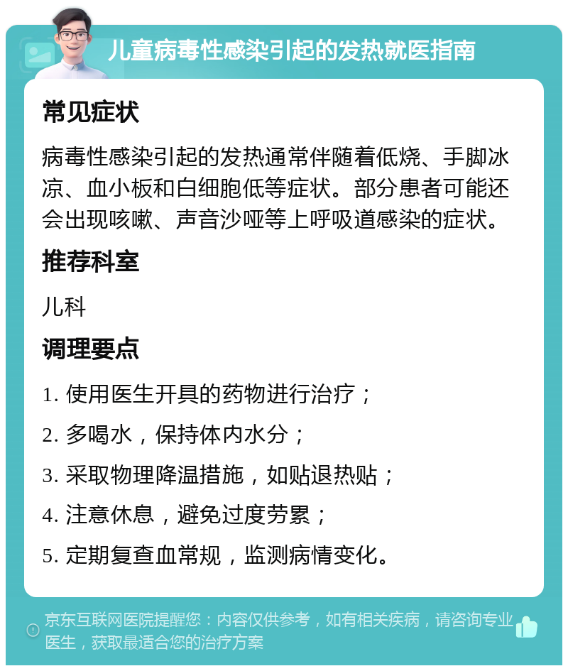 儿童病毒性感染引起的发热就医指南 常见症状 病毒性感染引起的发热通常伴随着低烧、手脚冰凉、血小板和白细胞低等症状。部分患者可能还会出现咳嗽、声音沙哑等上呼吸道感染的症状。 推荐科室 儿科 调理要点 1. 使用医生开具的药物进行治疗； 2. 多喝水，保持体内水分； 3. 采取物理降温措施，如贴退热贴； 4. 注意休息，避免过度劳累； 5. 定期复查血常规，监测病情变化。