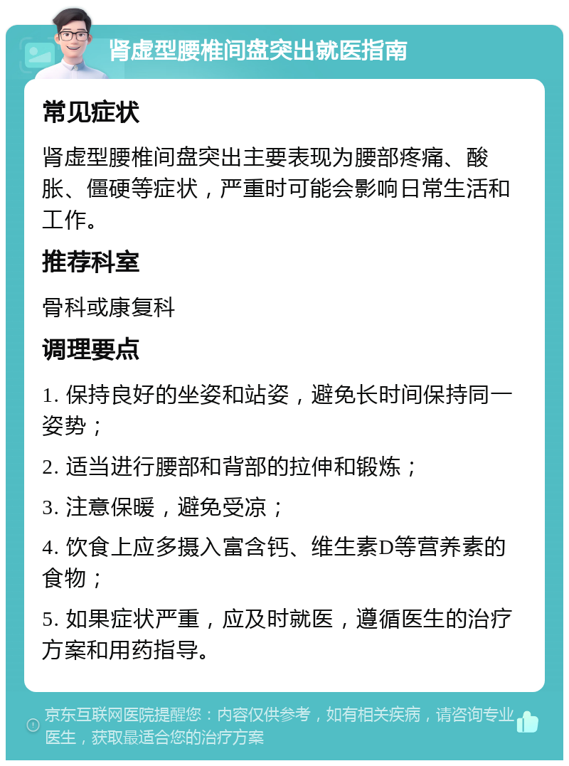 肾虚型腰椎间盘突出就医指南 常见症状 肾虚型腰椎间盘突出主要表现为腰部疼痛、酸胀、僵硬等症状，严重时可能会影响日常生活和工作。 推荐科室 骨科或康复科 调理要点 1. 保持良好的坐姿和站姿，避免长时间保持同一姿势； 2. 适当进行腰部和背部的拉伸和锻炼； 3. 注意保暖，避免受凉； 4. 饮食上应多摄入富含钙、维生素D等营养素的食物； 5. 如果症状严重，应及时就医，遵循医生的治疗方案和用药指导。