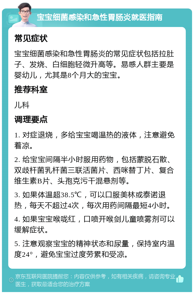 宝宝细菌感染和急性胃肠炎就医指南 常见症状 宝宝细菌感染和急性胃肠炎的常见症状包括拉肚子、发烧、白细胞轻微升高等。易感人群主要是婴幼儿，尤其是8个月大的宝宝。 推荐科室 儿科 调理要点 1. 对症退烧，多给宝宝喝温热的液体，注意避免着凉。 2. 给宝宝间隔半小时服用药物，包括蒙脱石散、双歧杆菌乳杆菌三联活菌片、西咪替丁片、复合维生素B片、头孢克污干混悬剂等。 3. 如果体温超38.5℃，可以口服美林或泰诺退热，每天不超过4次，每次用药间隔最短4小时。 4. 如果宝宝喉咙红，口喷开喉剑儿童喷雾剂可以缓解症状。 5. 注意观察宝宝的精神状态和尿量，保持室内温度24°，避免宝宝过度劳累和受凉。