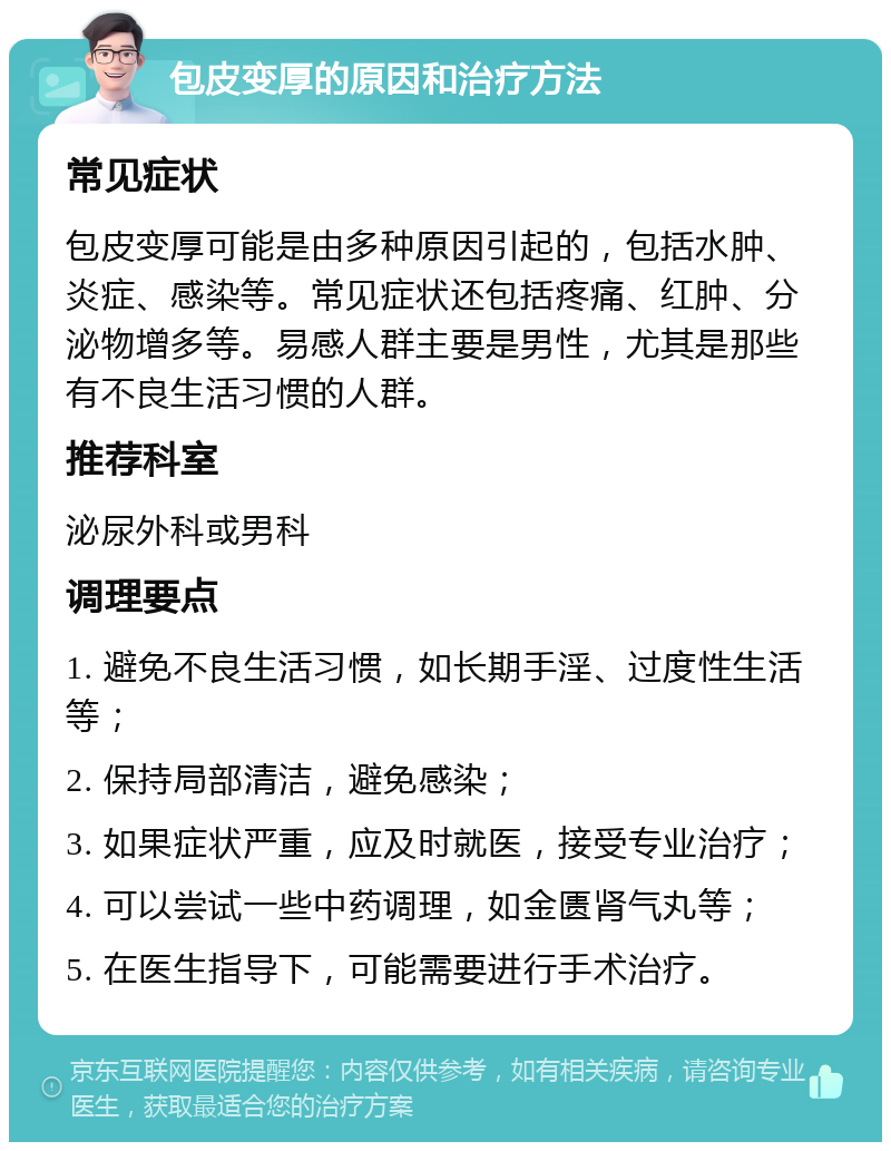 包皮变厚的原因和治疗方法 常见症状 包皮变厚可能是由多种原因引起的，包括水肿、炎症、感染等。常见症状还包括疼痛、红肿、分泌物增多等。易感人群主要是男性，尤其是那些有不良生活习惯的人群。 推荐科室 泌尿外科或男科 调理要点 1. 避免不良生活习惯，如长期手淫、过度性生活等； 2. 保持局部清洁，避免感染； 3. 如果症状严重，应及时就医，接受专业治疗； 4. 可以尝试一些中药调理，如金匮肾气丸等； 5. 在医生指导下，可能需要进行手术治疗。