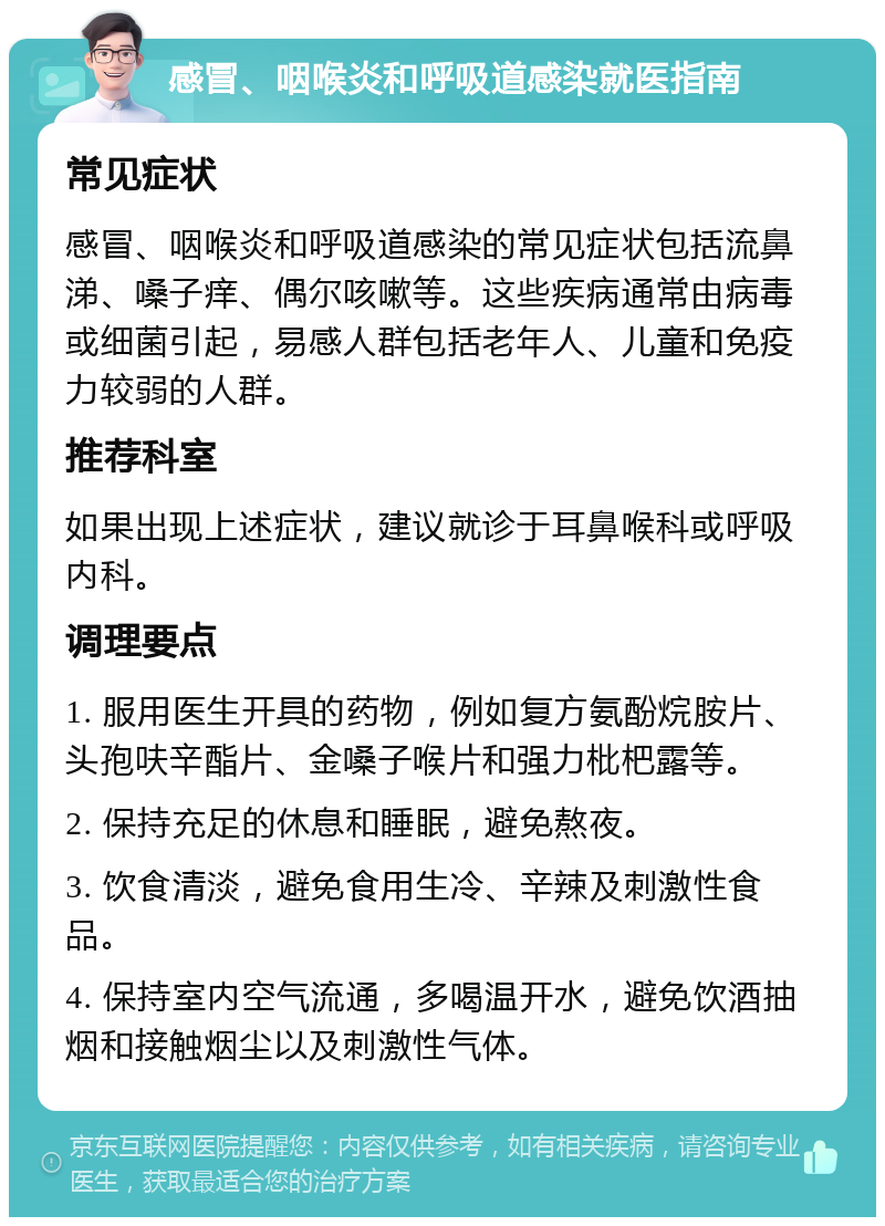 感冒、咽喉炎和呼吸道感染就医指南 常见症状 感冒、咽喉炎和呼吸道感染的常见症状包括流鼻涕、嗓子痒、偶尔咳嗽等。这些疾病通常由病毒或细菌引起，易感人群包括老年人、儿童和免疫力较弱的人群。 推荐科室 如果出现上述症状，建议就诊于耳鼻喉科或呼吸内科。 调理要点 1. 服用医生开具的药物，例如复方氨酚烷胺片、头孢呋辛酯片、金嗓子喉片和强力枇杷露等。 2. 保持充足的休息和睡眠，避免熬夜。 3. 饮食清淡，避免食用生冷、辛辣及刺激性食品。 4. 保持室内空气流通，多喝温开水，避免饮酒抽烟和接触烟尘以及刺激性气体。