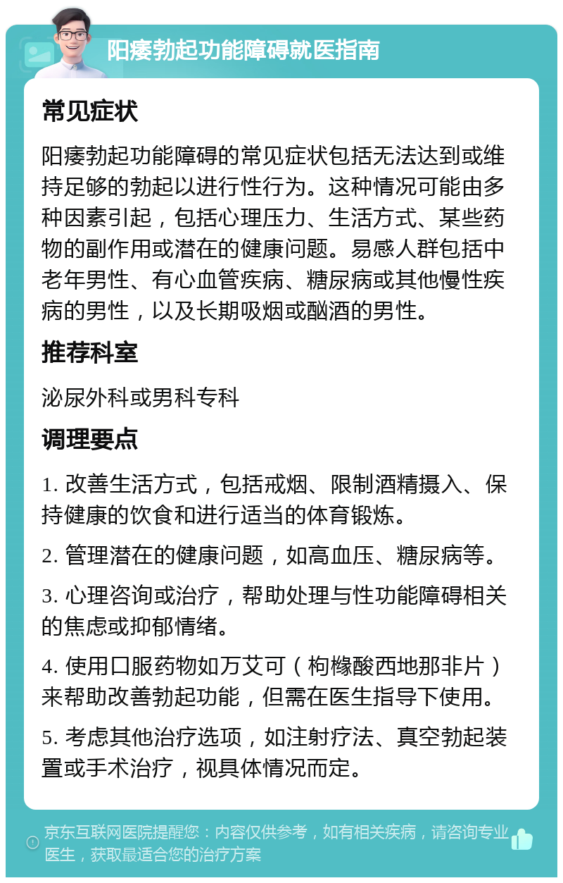 阳痿勃起功能障碍就医指南 常见症状 阳痿勃起功能障碍的常见症状包括无法达到或维持足够的勃起以进行性行为。这种情况可能由多种因素引起，包括心理压力、生活方式、某些药物的副作用或潜在的健康问题。易感人群包括中老年男性、有心血管疾病、糖尿病或其他慢性疾病的男性，以及长期吸烟或酗酒的男性。 推荐科室 泌尿外科或男科专科 调理要点 1. 改善生活方式，包括戒烟、限制酒精摄入、保持健康的饮食和进行适当的体育锻炼。 2. 管理潜在的健康问题，如高血压、糖尿病等。 3. 心理咨询或治疗，帮助处理与性功能障碍相关的焦虑或抑郁情绪。 4. 使用口服药物如万艾可（枸橼酸西地那非片）来帮助改善勃起功能，但需在医生指导下使用。 5. 考虑其他治疗选项，如注射疗法、真空勃起装置或手术治疗，视具体情况而定。