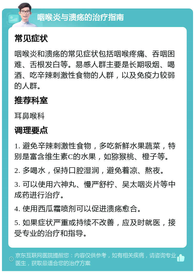 咽喉炎与溃疡的治疗指南 常见症状 咽喉炎和溃疡的常见症状包括咽喉疼痛、吞咽困难、舌根发白等。易感人群主要是长期吸烟、喝酒、吃辛辣刺激性食物的人群，以及免疫力较弱的人群。 推荐科室 耳鼻喉科 调理要点 1. 避免辛辣刺激性食物，多吃新鲜水果蔬菜，特别是富含维生素C的水果，如猕猴桃、橙子等。 2. 多喝水，保持口腔湿润，避免着凉、熬夜。 3. 可以使用六神丸、慢严舒柠、吴太咽炎片等中成药进行治疗。 4. 使用西瓜霜喷剂可以促进溃疡愈合。 5. 如果症状严重或持续不改善，应及时就医，接受专业的治疗和指导。