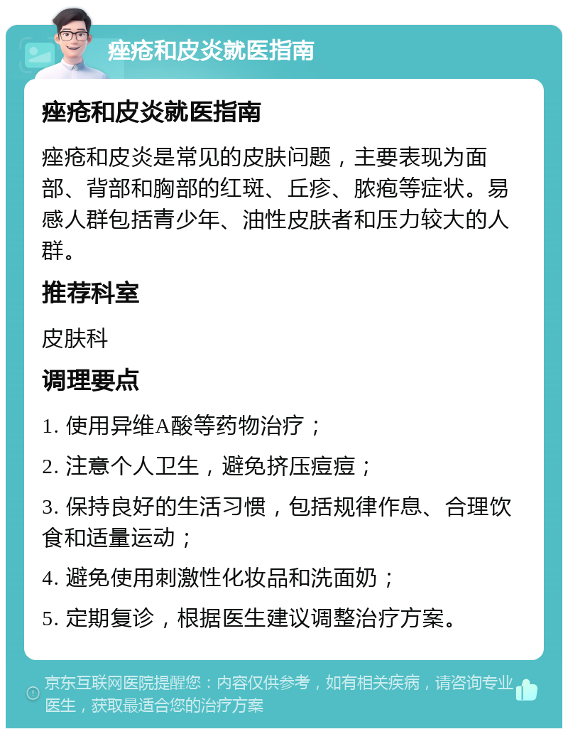 痤疮和皮炎就医指南 痤疮和皮炎就医指南 痤疮和皮炎是常见的皮肤问题，主要表现为面部、背部和胸部的红斑、丘疹、脓疱等症状。易感人群包括青少年、油性皮肤者和压力较大的人群。 推荐科室 皮肤科 调理要点 1. 使用异维A酸等药物治疗； 2. 注意个人卫生，避免挤压痘痘； 3. 保持良好的生活习惯，包括规律作息、合理饮食和适量运动； 4. 避免使用刺激性化妆品和洗面奶； 5. 定期复诊，根据医生建议调整治疗方案。