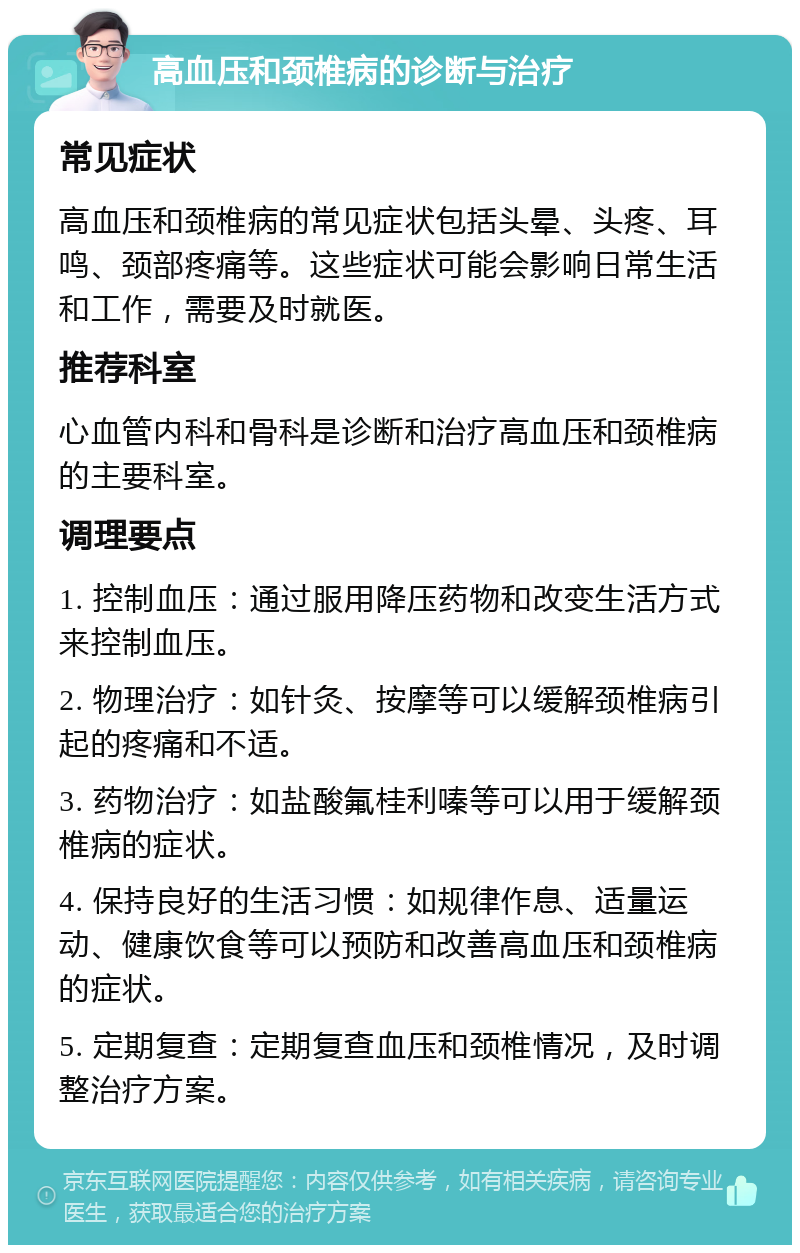 高血压和颈椎病的诊断与治疗 常见症状 高血压和颈椎病的常见症状包括头晕、头疼、耳鸣、颈部疼痛等。这些症状可能会影响日常生活和工作，需要及时就医。 推荐科室 心血管内科和骨科是诊断和治疗高血压和颈椎病的主要科室。 调理要点 1. 控制血压：通过服用降压药物和改变生活方式来控制血压。 2. 物理治疗：如针灸、按摩等可以缓解颈椎病引起的疼痛和不适。 3. 药物治疗：如盐酸氟桂利嗪等可以用于缓解颈椎病的症状。 4. 保持良好的生活习惯：如规律作息、适量运动、健康饮食等可以预防和改善高血压和颈椎病的症状。 5. 定期复查：定期复查血压和颈椎情况，及时调整治疗方案。