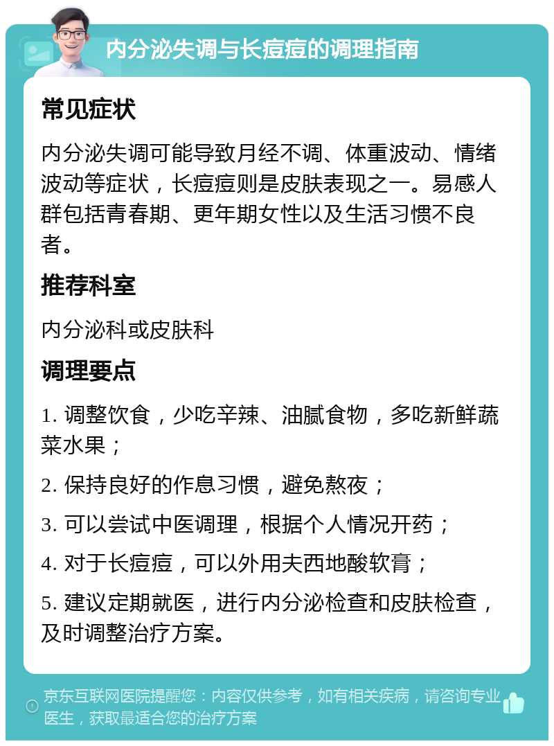 内分泌失调与长痘痘的调理指南 常见症状 内分泌失调可能导致月经不调、体重波动、情绪波动等症状，长痘痘则是皮肤表现之一。易感人群包括青春期、更年期女性以及生活习惯不良者。 推荐科室 内分泌科或皮肤科 调理要点 1. 调整饮食，少吃辛辣、油腻食物，多吃新鲜蔬菜水果； 2. 保持良好的作息习惯，避免熬夜； 3. 可以尝试中医调理，根据个人情况开药； 4. 对于长痘痘，可以外用夫西地酸软膏； 5. 建议定期就医，进行内分泌检查和皮肤检查，及时调整治疗方案。