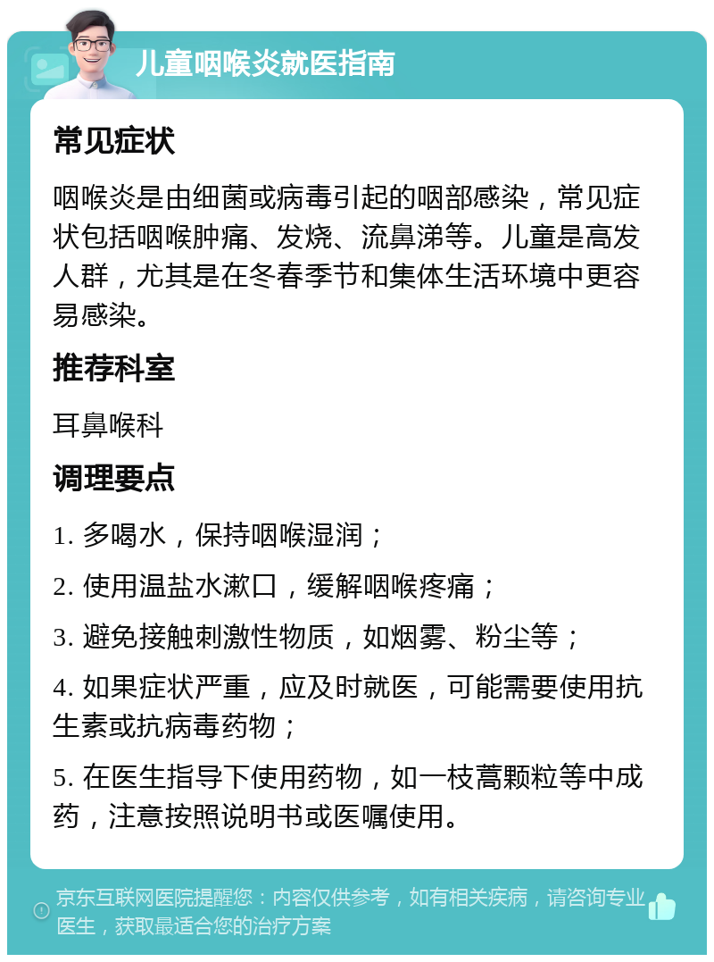 儿童咽喉炎就医指南 常见症状 咽喉炎是由细菌或病毒引起的咽部感染，常见症状包括咽喉肿痛、发烧、流鼻涕等。儿童是高发人群，尤其是在冬春季节和集体生活环境中更容易感染。 推荐科室 耳鼻喉科 调理要点 1. 多喝水，保持咽喉湿润； 2. 使用温盐水漱口，缓解咽喉疼痛； 3. 避免接触刺激性物质，如烟雾、粉尘等； 4. 如果症状严重，应及时就医，可能需要使用抗生素或抗病毒药物； 5. 在医生指导下使用药物，如一枝蒿颗粒等中成药，注意按照说明书或医嘱使用。