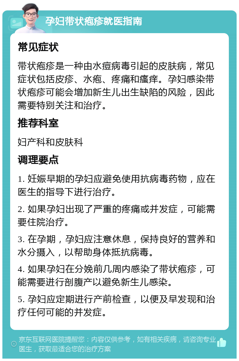 孕妇带状疱疹就医指南 常见症状 带状疱疹是一种由水痘病毒引起的皮肤病，常见症状包括皮疹、水疱、疼痛和瘙痒。孕妇感染带状疱疹可能会增加新生儿出生缺陷的风险，因此需要特别关注和治疗。 推荐科室 妇产科和皮肤科 调理要点 1. 妊娠早期的孕妇应避免使用抗病毒药物，应在医生的指导下进行治疗。 2. 如果孕妇出现了严重的疼痛或并发症，可能需要住院治疗。 3. 在孕期，孕妇应注意休息，保持良好的营养和水分摄入，以帮助身体抵抗病毒。 4. 如果孕妇在分娩前几周内感染了带状疱疹，可能需要进行剖腹产以避免新生儿感染。 5. 孕妇应定期进行产前检查，以便及早发现和治疗任何可能的并发症。