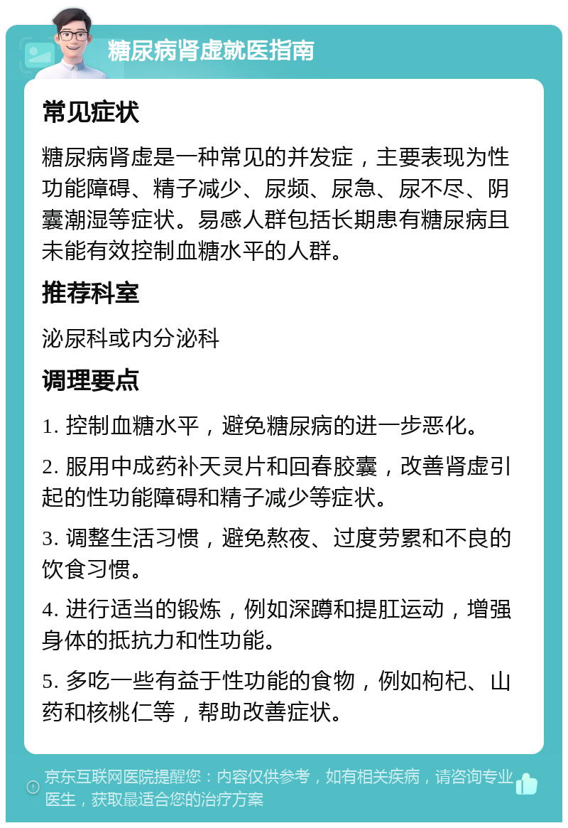 糖尿病肾虚就医指南 常见症状 糖尿病肾虚是一种常见的并发症，主要表现为性功能障碍、精子减少、尿频、尿急、尿不尽、阴囊潮湿等症状。易感人群包括长期患有糖尿病且未能有效控制血糖水平的人群。 推荐科室 泌尿科或内分泌科 调理要点 1. 控制血糖水平，避免糖尿病的进一步恶化。 2. 服用中成药补天灵片和回春胶囊，改善肾虚引起的性功能障碍和精子减少等症状。 3. 调整生活习惯，避免熬夜、过度劳累和不良的饮食习惯。 4. 进行适当的锻炼，例如深蹲和提肛运动，增强身体的抵抗力和性功能。 5. 多吃一些有益于性功能的食物，例如枸杞、山药和核桃仁等，帮助改善症状。