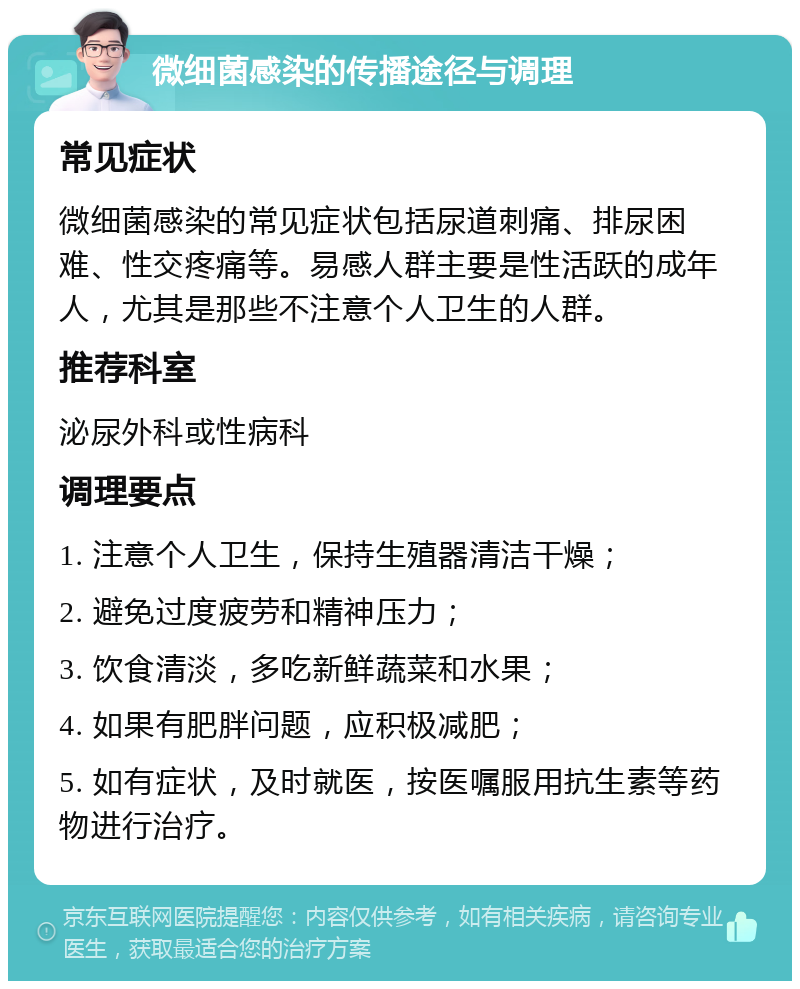 微细菌感染的传播途径与调理 常见症状 微细菌感染的常见症状包括尿道刺痛、排尿困难、性交疼痛等。易感人群主要是性活跃的成年人，尤其是那些不注意个人卫生的人群。 推荐科室 泌尿外科或性病科 调理要点 1. 注意个人卫生，保持生殖器清洁干燥； 2. 避免过度疲劳和精神压力； 3. 饮食清淡，多吃新鲜蔬菜和水果； 4. 如果有肥胖问题，应积极减肥； 5. 如有症状，及时就医，按医嘱服用抗生素等药物进行治疗。