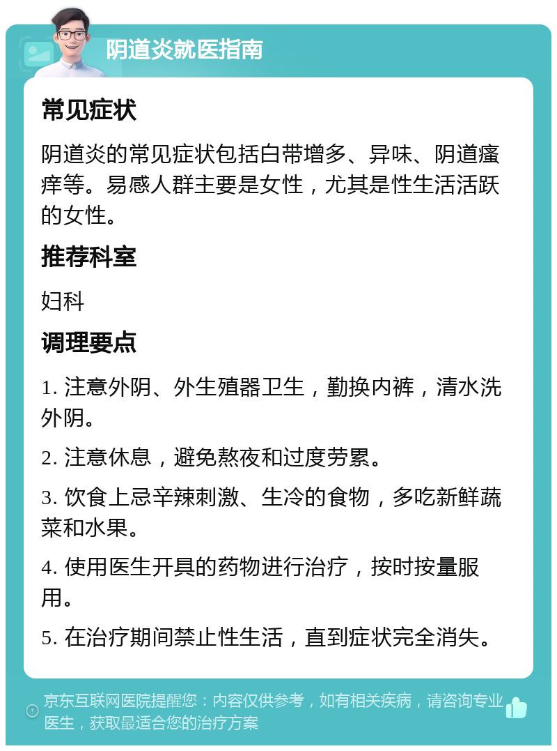 阴道炎就医指南 常见症状 阴道炎的常见症状包括白带增多、异味、阴道瘙痒等。易感人群主要是女性，尤其是性生活活跃的女性。 推荐科室 妇科 调理要点 1. 注意外阴、外生殖器卫生，勤换内裤，清水洗外阴。 2. 注意休息，避免熬夜和过度劳累。 3. 饮食上忌辛辣刺激、生冷的食物，多吃新鲜蔬菜和水果。 4. 使用医生开具的药物进行治疗，按时按量服用。 5. 在治疗期间禁止性生活，直到症状完全消失。