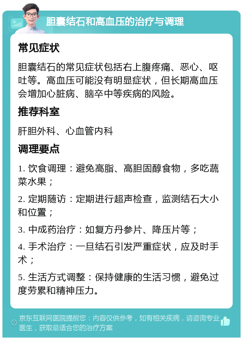 胆囊结石和高血压的治疗与调理 常见症状 胆囊结石的常见症状包括右上腹疼痛、恶心、呕吐等。高血压可能没有明显症状，但长期高血压会增加心脏病、脑卒中等疾病的风险。 推荐科室 肝胆外科、心血管内科 调理要点 1. 饮食调理：避免高脂、高胆固醇食物，多吃蔬菜水果； 2. 定期随访：定期进行超声检查，监测结石大小和位置； 3. 中成药治疗：如复方丹参片、降压片等； 4. 手术治疗：一旦结石引发严重症状，应及时手术； 5. 生活方式调整：保持健康的生活习惯，避免过度劳累和精神压力。