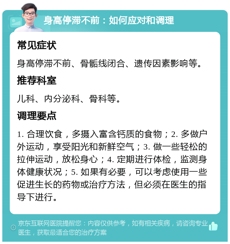 身高停滞不前：如何应对和调理 常见症状 身高停滞不前、骨骺线闭合、遗传因素影响等。 推荐科室 儿科、内分泌科、骨科等。 调理要点 1. 合理饮食，多摄入富含钙质的食物；2. 多做户外运动，享受阳光和新鲜空气；3. 做一些轻松的拉伸运动，放松身心；4. 定期进行体检，监测身体健康状况；5. 如果有必要，可以考虑使用一些促进生长的药物或治疗方法，但必须在医生的指导下进行。