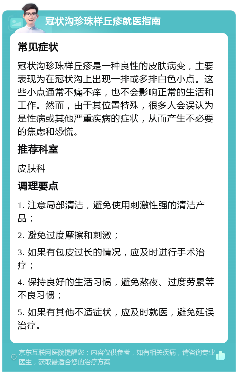 冠状沟珍珠样丘疹就医指南 常见症状 冠状沟珍珠样丘疹是一种良性的皮肤病变，主要表现为在冠状沟上出现一排或多排白色小点。这些小点通常不痛不痒，也不会影响正常的生活和工作。然而，由于其位置特殊，很多人会误认为是性病或其他严重疾病的症状，从而产生不必要的焦虑和恐慌。 推荐科室 皮肤科 调理要点 1. 注意局部清洁，避免使用刺激性强的清洁产品； 2. 避免过度摩擦和刺激； 3. 如果有包皮过长的情况，应及时进行手术治疗； 4. 保持良好的生活习惯，避免熬夜、过度劳累等不良习惯； 5. 如果有其他不适症状，应及时就医，避免延误治疗。