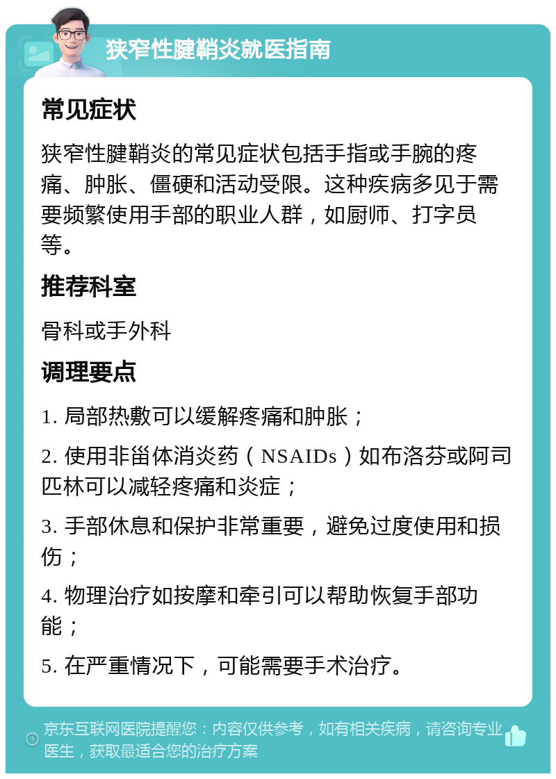 狭窄性腱鞘炎就医指南 常见症状 狭窄性腱鞘炎的常见症状包括手指或手腕的疼痛、肿胀、僵硬和活动受限。这种疾病多见于需要频繁使用手部的职业人群，如厨师、打字员等。 推荐科室 骨科或手外科 调理要点 1. 局部热敷可以缓解疼痛和肿胀； 2. 使用非甾体消炎药（NSAIDs）如布洛芬或阿司匹林可以减轻疼痛和炎症； 3. 手部休息和保护非常重要，避免过度使用和损伤； 4. 物理治疗如按摩和牵引可以帮助恢复手部功能； 5. 在严重情况下，可能需要手术治疗。