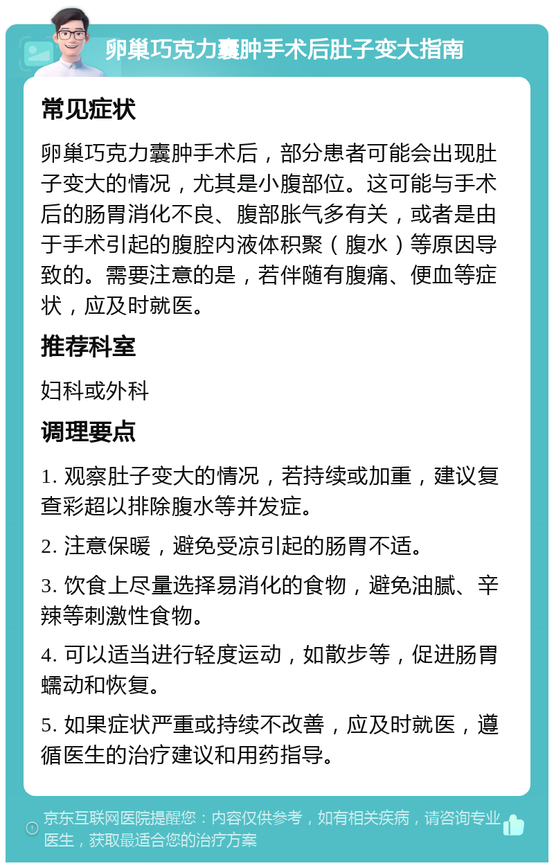 卵巢巧克力囊肿手术后肚子变大指南 常见症状 卵巢巧克力囊肿手术后，部分患者可能会出现肚子变大的情况，尤其是小腹部位。这可能与手术后的肠胃消化不良、腹部胀气多有关，或者是由于手术引起的腹腔内液体积聚（腹水）等原因导致的。需要注意的是，若伴随有腹痛、便血等症状，应及时就医。 推荐科室 妇科或外科 调理要点 1. 观察肚子变大的情况，若持续或加重，建议复查彩超以排除腹水等并发症。 2. 注意保暖，避免受凉引起的肠胃不适。 3. 饮食上尽量选择易消化的食物，避免油腻、辛辣等刺激性食物。 4. 可以适当进行轻度运动，如散步等，促进肠胃蠕动和恢复。 5. 如果症状严重或持续不改善，应及时就医，遵循医生的治疗建议和用药指导。