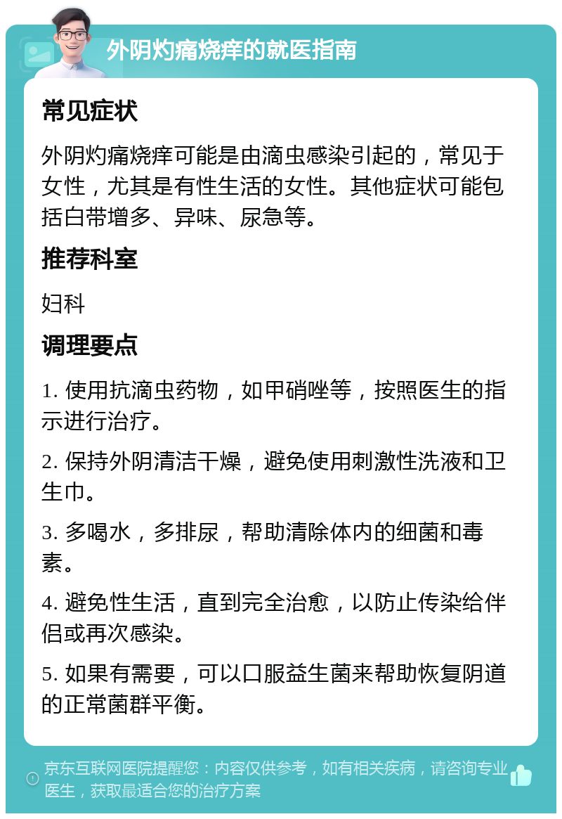 外阴灼痛烧痒的就医指南 常见症状 外阴灼痛烧痒可能是由滴虫感染引起的，常见于女性，尤其是有性生活的女性。其他症状可能包括白带增多、异味、尿急等。 推荐科室 妇科 调理要点 1. 使用抗滴虫药物，如甲硝唑等，按照医生的指示进行治疗。 2. 保持外阴清洁干燥，避免使用刺激性洗液和卫生巾。 3. 多喝水，多排尿，帮助清除体内的细菌和毒素。 4. 避免性生活，直到完全治愈，以防止传染给伴侣或再次感染。 5. 如果有需要，可以口服益生菌来帮助恢复阴道的正常菌群平衡。