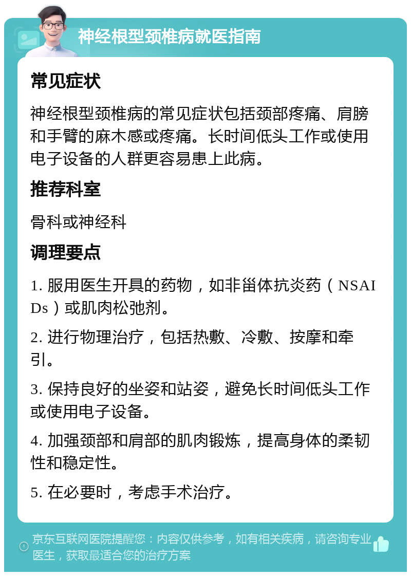 神经根型颈椎病就医指南 常见症状 神经根型颈椎病的常见症状包括颈部疼痛、肩膀和手臂的麻木感或疼痛。长时间低头工作或使用电子设备的人群更容易患上此病。 推荐科室 骨科或神经科 调理要点 1. 服用医生开具的药物，如非甾体抗炎药（NSAIDs）或肌肉松弛剂。 2. 进行物理治疗，包括热敷、冷敷、按摩和牵引。 3. 保持良好的坐姿和站姿，避免长时间低头工作或使用电子设备。 4. 加强颈部和肩部的肌肉锻炼，提高身体的柔韧性和稳定性。 5. 在必要时，考虑手术治疗。