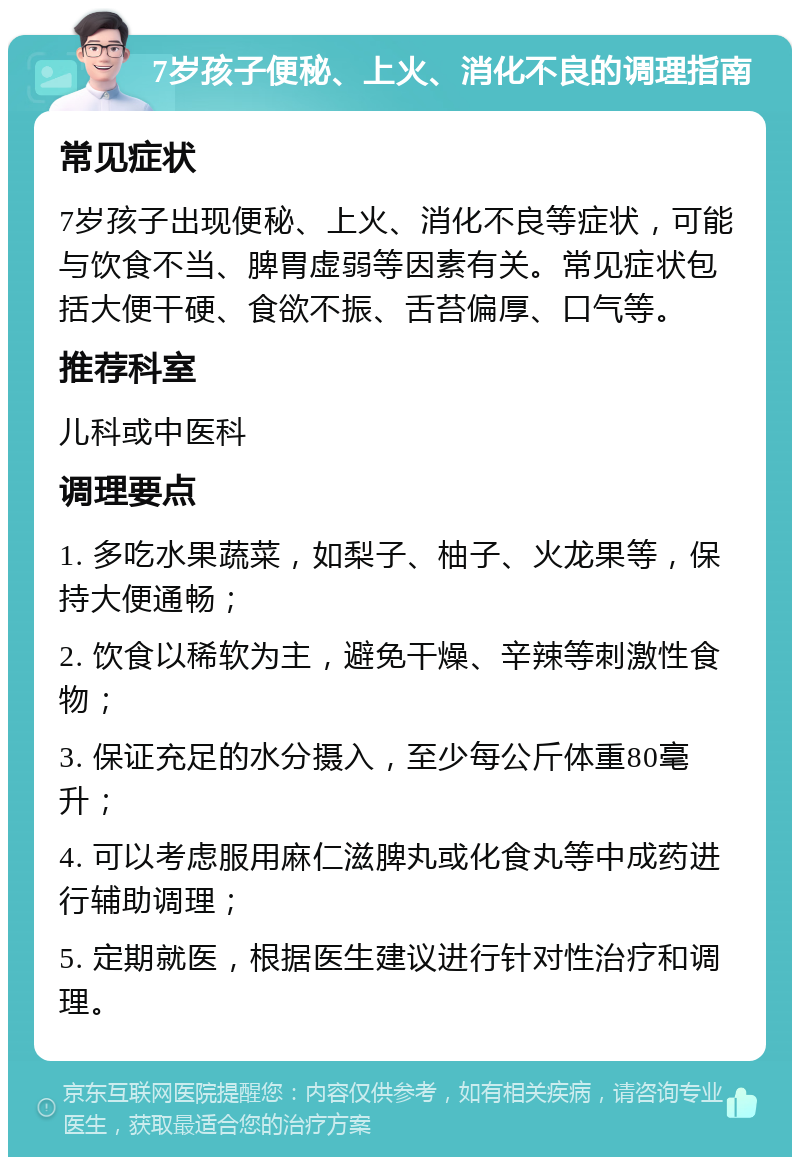 7岁孩子便秘、上火、消化不良的调理指南 常见症状 7岁孩子出现便秘、上火、消化不良等症状，可能与饮食不当、脾胃虚弱等因素有关。常见症状包括大便干硬、食欲不振、舌苔偏厚、口气等。 推荐科室 儿科或中医科 调理要点 1. 多吃水果蔬菜，如梨子、柚子、火龙果等，保持大便通畅； 2. 饮食以稀软为主，避免干燥、辛辣等刺激性食物； 3. 保证充足的水分摄入，至少每公斤体重80毫升； 4. 可以考虑服用麻仁滋脾丸或化食丸等中成药进行辅助调理； 5. 定期就医，根据医生建议进行针对性治疗和调理。