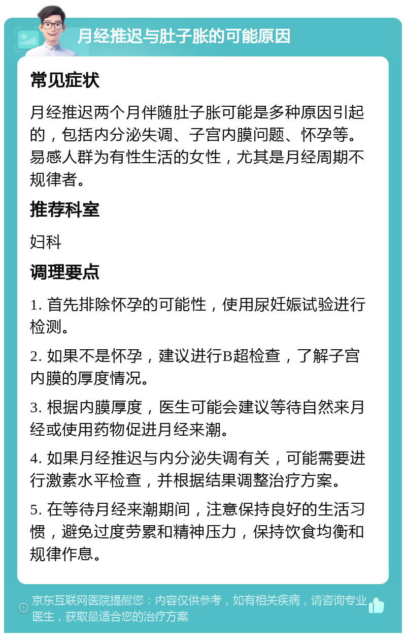 月经推迟与肚子胀的可能原因 常见症状 月经推迟两个月伴随肚子胀可能是多种原因引起的，包括内分泌失调、子宫内膜问题、怀孕等。易感人群为有性生活的女性，尤其是月经周期不规律者。 推荐科室 妇科 调理要点 1. 首先排除怀孕的可能性，使用尿妊娠试验进行检测。 2. 如果不是怀孕，建议进行B超检查，了解子宫内膜的厚度情况。 3. 根据内膜厚度，医生可能会建议等待自然来月经或使用药物促进月经来潮。 4. 如果月经推迟与内分泌失调有关，可能需要进行激素水平检查，并根据结果调整治疗方案。 5. 在等待月经来潮期间，注意保持良好的生活习惯，避免过度劳累和精神压力，保持饮食均衡和规律作息。