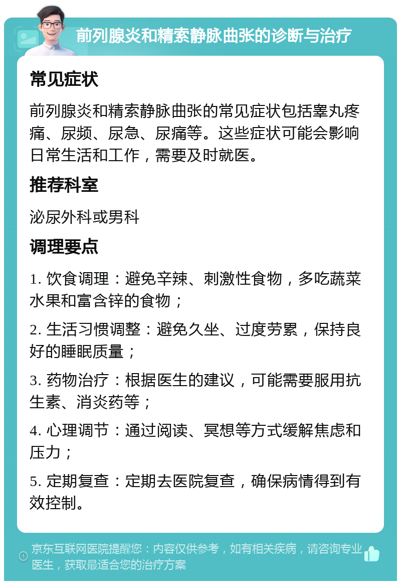 前列腺炎和精索静脉曲张的诊断与治疗 常见症状 前列腺炎和精索静脉曲张的常见症状包括睾丸疼痛、尿频、尿急、尿痛等。这些症状可能会影响日常生活和工作，需要及时就医。 推荐科室 泌尿外科或男科 调理要点 1. 饮食调理：避免辛辣、刺激性食物，多吃蔬菜水果和富含锌的食物； 2. 生活习惯调整：避免久坐、过度劳累，保持良好的睡眠质量； 3. 药物治疗：根据医生的建议，可能需要服用抗生素、消炎药等； 4. 心理调节：通过阅读、冥想等方式缓解焦虑和压力； 5. 定期复查：定期去医院复查，确保病情得到有效控制。