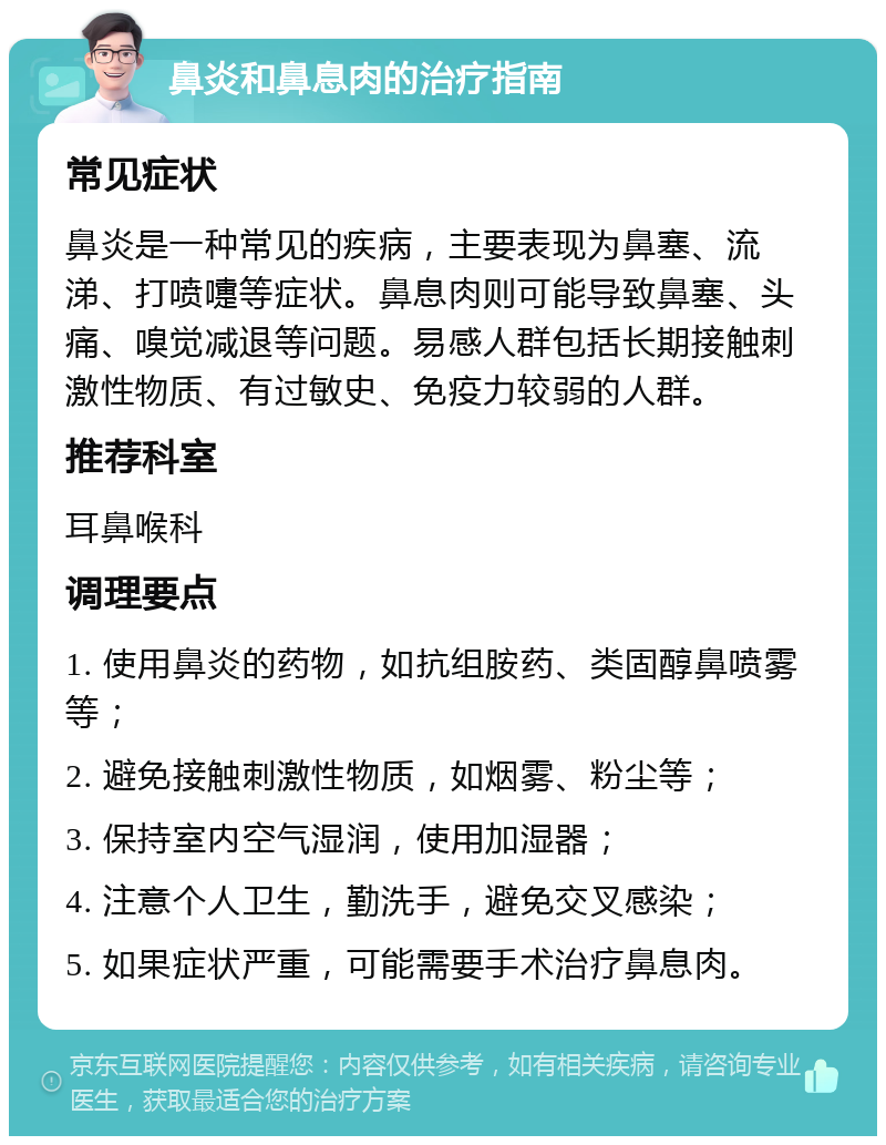 鼻炎和鼻息肉的治疗指南 常见症状 鼻炎是一种常见的疾病，主要表现为鼻塞、流涕、打喷嚏等症状。鼻息肉则可能导致鼻塞、头痛、嗅觉减退等问题。易感人群包括长期接触刺激性物质、有过敏史、免疫力较弱的人群。 推荐科室 耳鼻喉科 调理要点 1. 使用鼻炎的药物，如抗组胺药、类固醇鼻喷雾等； 2. 避免接触刺激性物质，如烟雾、粉尘等； 3. 保持室内空气湿润，使用加湿器； 4. 注意个人卫生，勤洗手，避免交叉感染； 5. 如果症状严重，可能需要手术治疗鼻息肉。