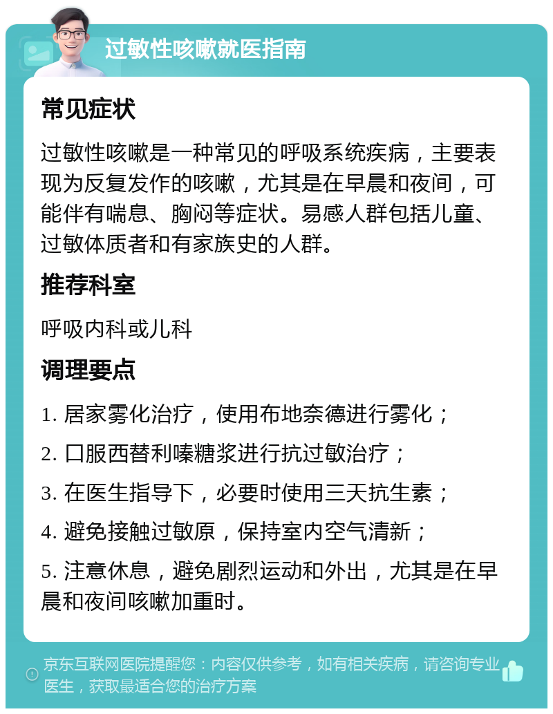 过敏性咳嗽就医指南 常见症状 过敏性咳嗽是一种常见的呼吸系统疾病，主要表现为反复发作的咳嗽，尤其是在早晨和夜间，可能伴有喘息、胸闷等症状。易感人群包括儿童、过敏体质者和有家族史的人群。 推荐科室 呼吸内科或儿科 调理要点 1. 居家雾化治疗，使用布地奈德进行雾化； 2. 口服西替利嗪糖浆进行抗过敏治疗； 3. 在医生指导下，必要时使用三天抗生素； 4. 避免接触过敏原，保持室内空气清新； 5. 注意休息，避免剧烈运动和外出，尤其是在早晨和夜间咳嗽加重时。