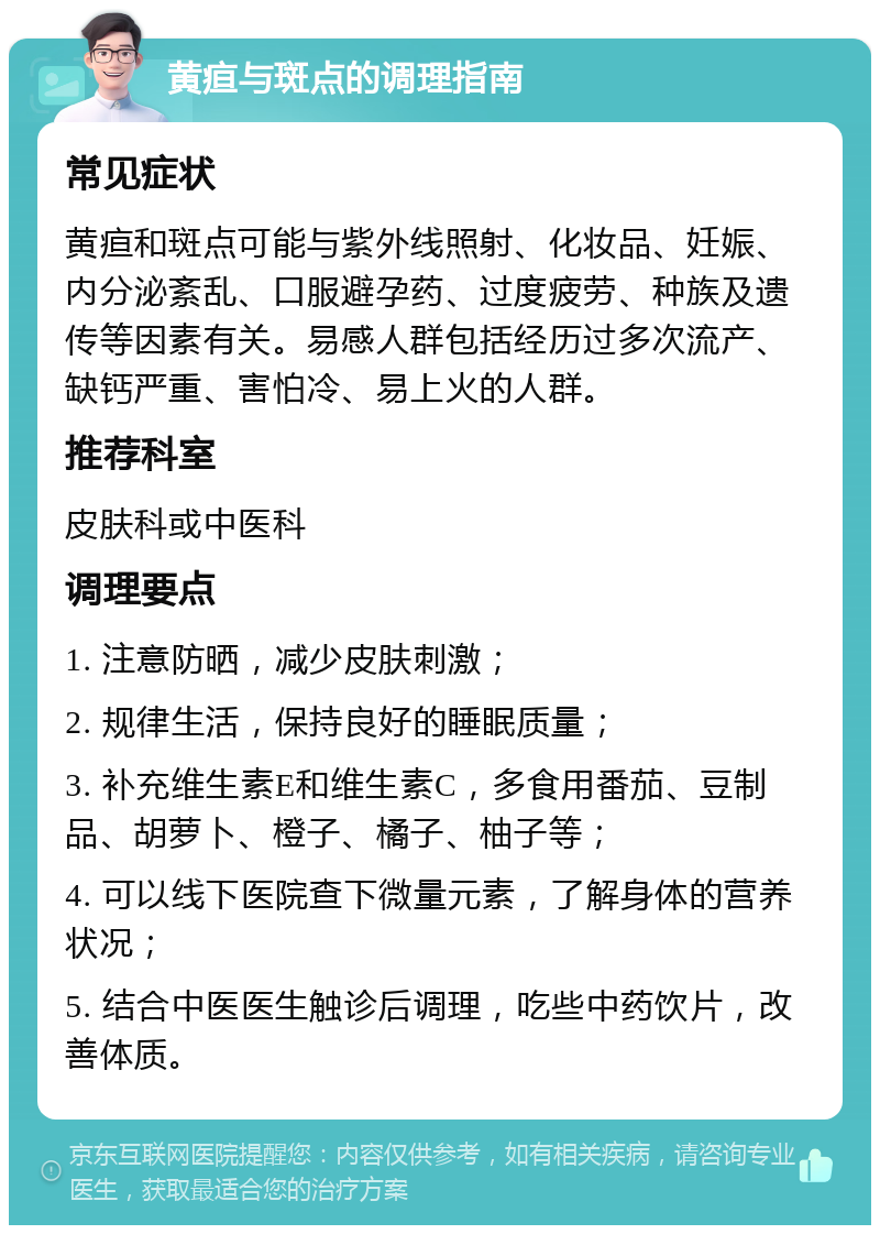 黄疸与斑点的调理指南 常见症状 黄疸和斑点可能与紫外线照射、化妆品、妊娠、内分泌紊乱、口服避孕药、过度疲劳、种族及遗传等因素有关。易感人群包括经历过多次流产、缺钙严重、害怕冷、易上火的人群。 推荐科室 皮肤科或中医科 调理要点 1. 注意防晒，减少皮肤刺激； 2. 规律生活，保持良好的睡眠质量； 3. 补充维生素E和维生素C，多食用番茄、豆制品、胡萝卜、橙子、橘子、柚子等； 4. 可以线下医院查下微量元素，了解身体的营养状况； 5. 结合中医医生触诊后调理，吃些中药饮片，改善体质。