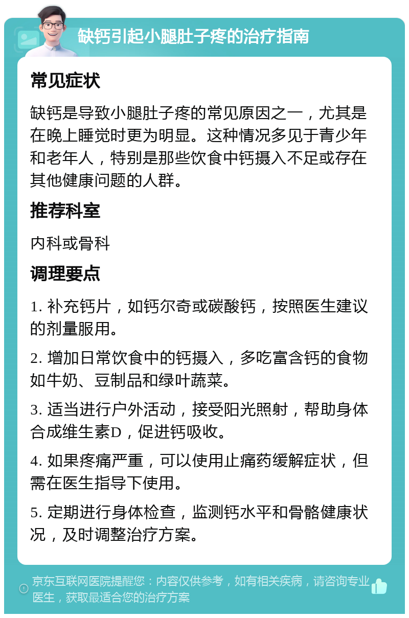 缺钙引起小腿肚子疼的治疗指南 常见症状 缺钙是导致小腿肚子疼的常见原因之一，尤其是在晚上睡觉时更为明显。这种情况多见于青少年和老年人，特别是那些饮食中钙摄入不足或存在其他健康问题的人群。 推荐科室 内科或骨科 调理要点 1. 补充钙片，如钙尔奇或碳酸钙，按照医生建议的剂量服用。 2. 增加日常饮食中的钙摄入，多吃富含钙的食物如牛奶、豆制品和绿叶蔬菜。 3. 适当进行户外活动，接受阳光照射，帮助身体合成维生素D，促进钙吸收。 4. 如果疼痛严重，可以使用止痛药缓解症状，但需在医生指导下使用。 5. 定期进行身体检查，监测钙水平和骨骼健康状况，及时调整治疗方案。