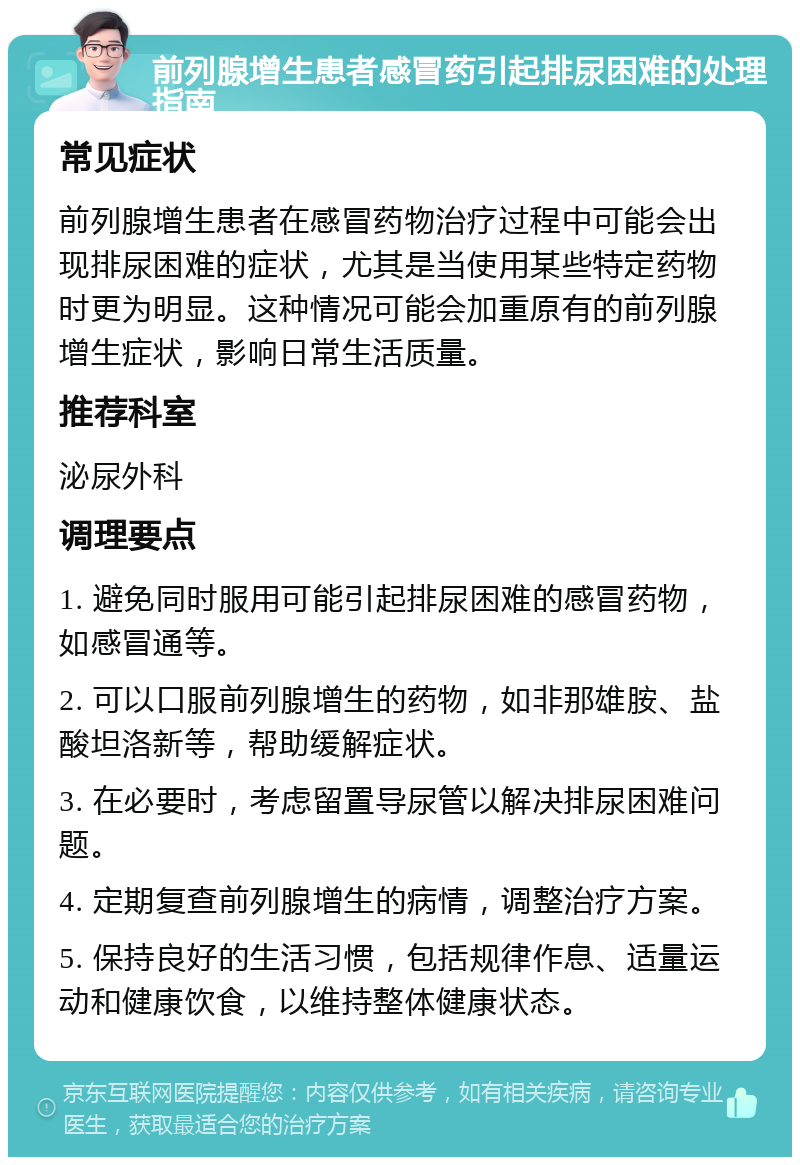 前列腺增生患者感冒药引起排尿困难的处理指南 常见症状 前列腺增生患者在感冒药物治疗过程中可能会出现排尿困难的症状，尤其是当使用某些特定药物时更为明显。这种情况可能会加重原有的前列腺增生症状，影响日常生活质量。 推荐科室 泌尿外科 调理要点 1. 避免同时服用可能引起排尿困难的感冒药物，如感冒通等。 2. 可以口服前列腺增生的药物，如非那雄胺、盐酸坦洛新等，帮助缓解症状。 3. 在必要时，考虑留置导尿管以解决排尿困难问题。 4. 定期复查前列腺增生的病情，调整治疗方案。 5. 保持良好的生活习惯，包括规律作息、适量运动和健康饮食，以维持整体健康状态。