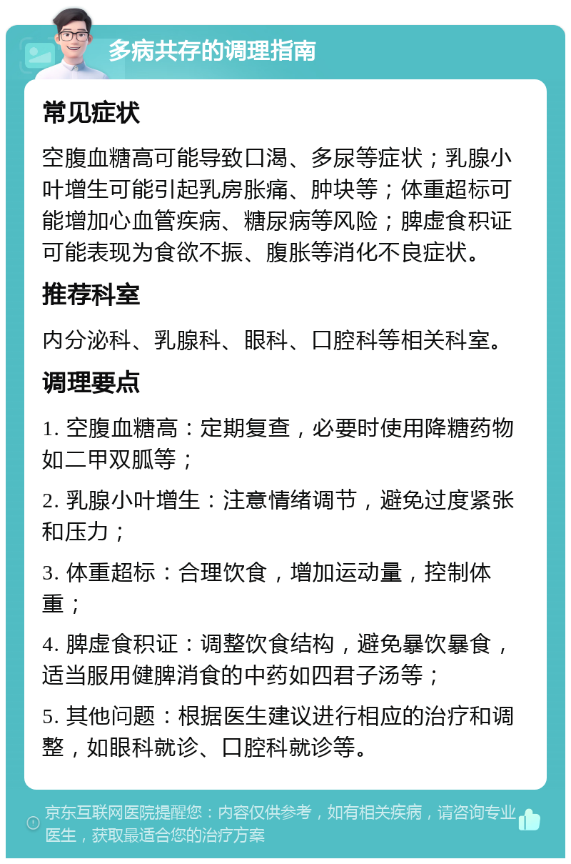 多病共存的调理指南 常见症状 空腹血糖高可能导致口渴、多尿等症状；乳腺小叶增生可能引起乳房胀痛、肿块等；体重超标可能增加心血管疾病、糖尿病等风险；脾虚食积证可能表现为食欲不振、腹胀等消化不良症状。 推荐科室 内分泌科、乳腺科、眼科、口腔科等相关科室。 调理要点 1. 空腹血糖高：定期复查，必要时使用降糖药物如二甲双胍等； 2. 乳腺小叶增生：注意情绪调节，避免过度紧张和压力； 3. 体重超标：合理饮食，增加运动量，控制体重； 4. 脾虚食积证：调整饮食结构，避免暴饮暴食，适当服用健脾消食的中药如四君子汤等； 5. 其他问题：根据医生建议进行相应的治疗和调整，如眼科就诊、口腔科就诊等。