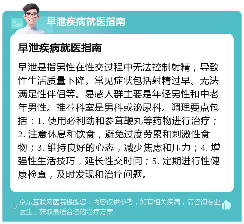 早泄疾病就医指南 早泄疾病就医指南 早泄是指男性在性交过程中无法控制射精，导致性生活质量下降。常见症状包括射精过早、无法满足性伴侣等。易感人群主要是年轻男性和中老年男性。推荐科室是男科或泌尿科。调理要点包括：1. 使用必利劲和参茸鞭丸等药物进行治疗；2. 注意休息和饮食，避免过度劳累和刺激性食物；3. 维持良好的心态，减少焦虑和压力；4. 增强性生活技巧，延长性交时间；5. 定期进行性健康检查，及时发现和治疗问题。