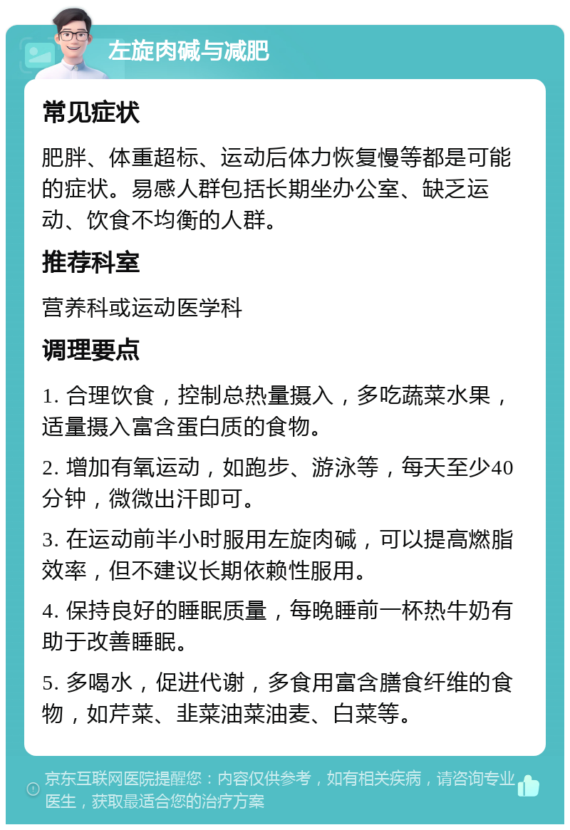 左旋肉碱与减肥 常见症状 肥胖、体重超标、运动后体力恢复慢等都是可能的症状。易感人群包括长期坐办公室、缺乏运动、饮食不均衡的人群。 推荐科室 营养科或运动医学科 调理要点 1. 合理饮食，控制总热量摄入，多吃蔬菜水果，适量摄入富含蛋白质的食物。 2. 增加有氧运动，如跑步、游泳等，每天至少40分钟，微微出汗即可。 3. 在运动前半小时服用左旋肉碱，可以提高燃脂效率，但不建议长期依赖性服用。 4. 保持良好的睡眠质量，每晚睡前一杯热牛奶有助于改善睡眠。 5. 多喝水，促进代谢，多食用富含膳食纤维的食物，如芹菜、韭菜油菜油麦、白菜等。