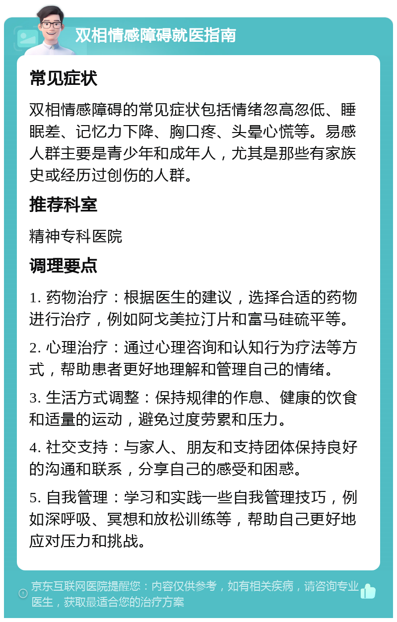 双相情感障碍就医指南 常见症状 双相情感障碍的常见症状包括情绪忽高忽低、睡眠差、记忆力下降、胸口疼、头晕心慌等。易感人群主要是青少年和成年人，尤其是那些有家族史或经历过创伤的人群。 推荐科室 精神专科医院 调理要点 1. 药物治疗：根据医生的建议，选择合适的药物进行治疗，例如阿戈美拉汀片和富马硅硫平等。 2. 心理治疗：通过心理咨询和认知行为疗法等方式，帮助患者更好地理解和管理自己的情绪。 3. 生活方式调整：保持规律的作息、健康的饮食和适量的运动，避免过度劳累和压力。 4. 社交支持：与家人、朋友和支持团体保持良好的沟通和联系，分享自己的感受和困惑。 5. 自我管理：学习和实践一些自我管理技巧，例如深呼吸、冥想和放松训练等，帮助自己更好地应对压力和挑战。