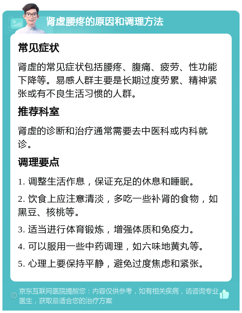 肾虚腰疼的原因和调理方法 常见症状 肾虚的常见症状包括腰疼、腹痛、疲劳、性功能下降等。易感人群主要是长期过度劳累、精神紧张或有不良生活习惯的人群。 推荐科室 肾虚的诊断和治疗通常需要去中医科或内科就诊。 调理要点 1. 调整生活作息，保证充足的休息和睡眠。 2. 饮食上应注意清淡，多吃一些补肾的食物，如黑豆、核桃等。 3. 适当进行体育锻炼，增强体质和免疫力。 4. 可以服用一些中药调理，如六味地黄丸等。 5. 心理上要保持平静，避免过度焦虑和紧张。