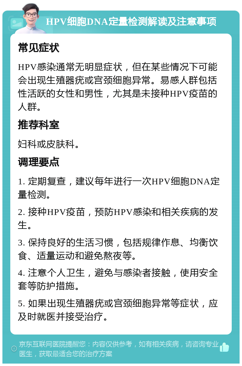 HPV细胞DNA定量检测解读及注意事项 常见症状 HPV感染通常无明显症状，但在某些情况下可能会出现生殖器疣或宫颈细胞异常。易感人群包括性活跃的女性和男性，尤其是未接种HPV疫苗的人群。 推荐科室 妇科或皮肤科。 调理要点 1. 定期复查，建议每年进行一次HPV细胞DNA定量检测。 2. 接种HPV疫苗，预防HPV感染和相关疾病的发生。 3. 保持良好的生活习惯，包括规律作息、均衡饮食、适量运动和避免熬夜等。 4. 注意个人卫生，避免与感染者接触，使用安全套等防护措施。 5. 如果出现生殖器疣或宫颈细胞异常等症状，应及时就医并接受治疗。