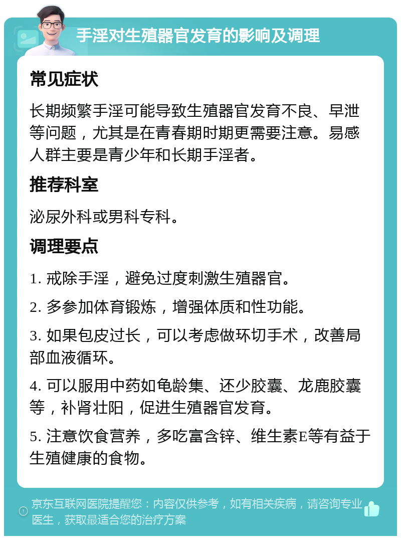 手淫对生殖器官发育的影响及调理 常见症状 长期频繁手淫可能导致生殖器官发育不良、早泄等问题，尤其是在青春期时期更需要注意。易感人群主要是青少年和长期手淫者。 推荐科室 泌尿外科或男科专科。 调理要点 1. 戒除手淫，避免过度刺激生殖器官。 2. 多参加体育锻炼，增强体质和性功能。 3. 如果包皮过长，可以考虑做环切手术，改善局部血液循环。 4. 可以服用中药如龟龄集、还少胶囊、龙鹿胶囊等，补肾壮阳，促进生殖器官发育。 5. 注意饮食营养，多吃富含锌、维生素E等有益于生殖健康的食物。