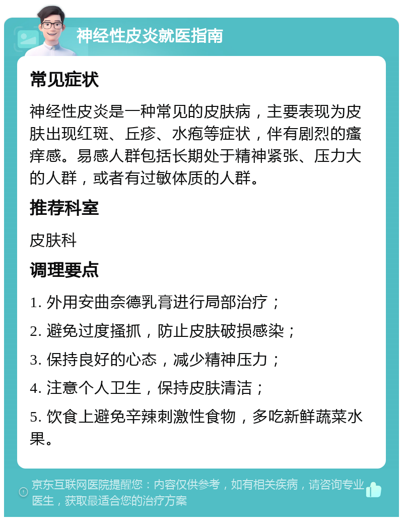 神经性皮炎就医指南 常见症状 神经性皮炎是一种常见的皮肤病，主要表现为皮肤出现红斑、丘疹、水疱等症状，伴有剧烈的瘙痒感。易感人群包括长期处于精神紧张、压力大的人群，或者有过敏体质的人群。 推荐科室 皮肤科 调理要点 1. 外用安曲奈德乳膏进行局部治疗； 2. 避免过度搔抓，防止皮肤破损感染； 3. 保持良好的心态，减少精神压力； 4. 注意个人卫生，保持皮肤清洁； 5. 饮食上避免辛辣刺激性食物，多吃新鲜蔬菜水果。