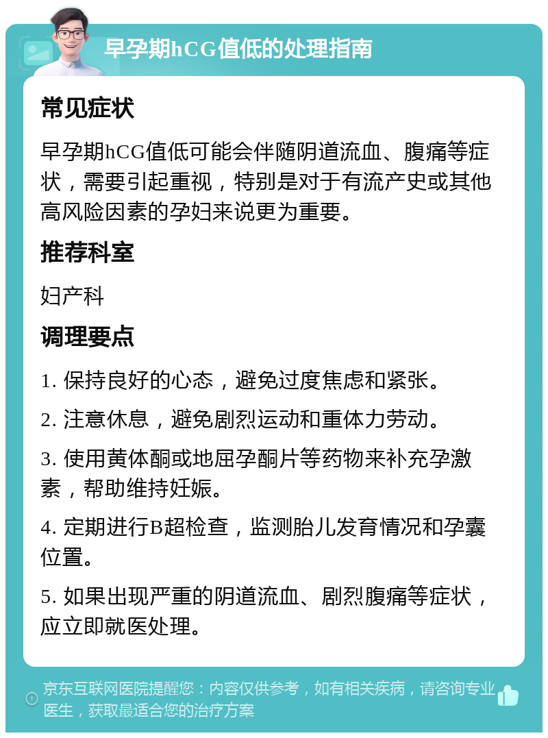 早孕期hCG值低的处理指南 常见症状 早孕期hCG值低可能会伴随阴道流血、腹痛等症状，需要引起重视，特别是对于有流产史或其他高风险因素的孕妇来说更为重要。 推荐科室 妇产科 调理要点 1. 保持良好的心态，避免过度焦虑和紧张。 2. 注意休息，避免剧烈运动和重体力劳动。 3. 使用黄体酮或地屈孕酮片等药物来补充孕激素，帮助维持妊娠。 4. 定期进行B超检查，监测胎儿发育情况和孕囊位置。 5. 如果出现严重的阴道流血、剧烈腹痛等症状，应立即就医处理。