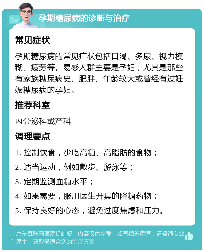 孕期糖尿病的诊断与治疗 常见症状 孕期糖尿病的常见症状包括口渴、多尿、视力模糊、疲劳等。易感人群主要是孕妇，尤其是那些有家族糖尿病史、肥胖、年龄较大或曾经有过妊娠糖尿病的孕妇。 推荐科室 内分泌科或产科 调理要点 1. 控制饮食，少吃高糖、高脂肪的食物； 2. 适当运动，例如散步、游泳等； 3. 定期监测血糖水平； 4. 如果需要，服用医生开具的降糖药物； 5. 保持良好的心态，避免过度焦虑和压力。