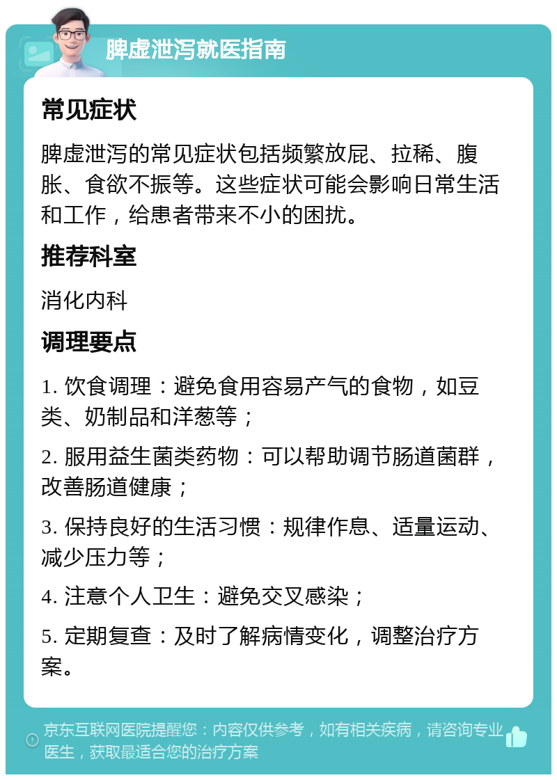 脾虚泄泻就医指南 常见症状 脾虚泄泻的常见症状包括频繁放屁、拉稀、腹胀、食欲不振等。这些症状可能会影响日常生活和工作，给患者带来不小的困扰。 推荐科室 消化内科 调理要点 1. 饮食调理：避免食用容易产气的食物，如豆类、奶制品和洋葱等； 2. 服用益生菌类药物：可以帮助调节肠道菌群，改善肠道健康； 3. 保持良好的生活习惯：规律作息、适量运动、减少压力等； 4. 注意个人卫生：避免交叉感染； 5. 定期复查：及时了解病情变化，调整治疗方案。