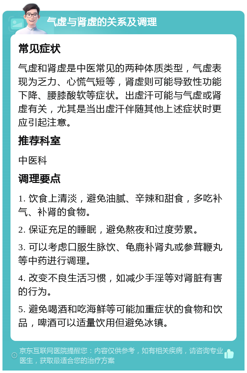 气虚与肾虚的关系及调理 常见症状 气虚和肾虚是中医常见的两种体质类型，气虚表现为乏力、心慌气短等，肾虚则可能导致性功能下降、腰膝酸软等症状。出虚汗可能与气虚或肾虚有关，尤其是当出虚汗伴随其他上述症状时更应引起注意。 推荐科室 中医科 调理要点 1. 饮食上清淡，避免油腻、辛辣和甜食，多吃补气、补肾的食物。 2. 保证充足的睡眠，避免熬夜和过度劳累。 3. 可以考虑口服生脉饮、龟鹿补肾丸或参茸鞭丸等中药进行调理。 4. 改变不良生活习惯，如减少手淫等对肾脏有害的行为。 5. 避免喝酒和吃海鲜等可能加重症状的食物和饮品，啤酒可以适量饮用但避免冰镇。