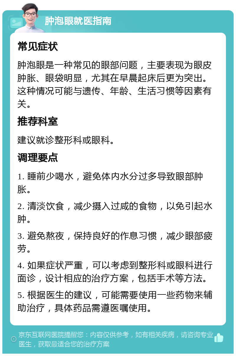 肿泡眼就医指南 常见症状 肿泡眼是一种常见的眼部问题，主要表现为眼皮肿胀、眼袋明显，尤其在早晨起床后更为突出。这种情况可能与遗传、年龄、生活习惯等因素有关。 推荐科室 建议就诊整形科或眼科。 调理要点 1. 睡前少喝水，避免体内水分过多导致眼部肿胀。 2. 清淡饮食，减少摄入过咸的食物，以免引起水肿。 3. 避免熬夜，保持良好的作息习惯，减少眼部疲劳。 4. 如果症状严重，可以考虑到整形科或眼科进行面诊，设计相应的治疗方案，包括手术等方法。 5. 根据医生的建议，可能需要使用一些药物来辅助治疗，具体药品需遵医嘱使用。