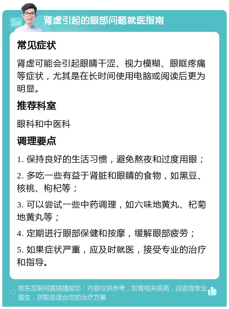 肾虚引起的眼部问题就医指南 常见症状 肾虚可能会引起眼睛干涩、视力模糊、眼眶疼痛等症状，尤其是在长时间使用电脑或阅读后更为明显。 推荐科室 眼科和中医科 调理要点 1. 保持良好的生活习惯，避免熬夜和过度用眼； 2. 多吃一些有益于肾脏和眼睛的食物，如黑豆、核桃、枸杞等； 3. 可以尝试一些中药调理，如六味地黄丸、杞菊地黄丸等； 4. 定期进行眼部保健和按摩，缓解眼部疲劳； 5. 如果症状严重，应及时就医，接受专业的治疗和指导。